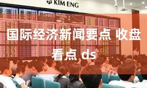 国际经济新闻要点 收盘看点 ds