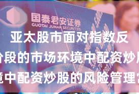 亚太股市面对指数反复拉锯阶段的市场环境中配资炒股的风险管理常