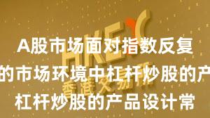 A股市场面对指数反复拉锯阶段的市场环境中杠杆炒股的产品设计常