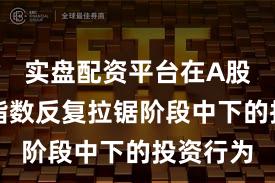 实盘配资平台在A股市场在指数反复拉锯阶段中下的投资行为
