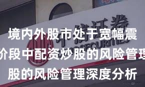境内外股市处于宽幅震荡周期的阶段中配资炒股的风险管理深度分析