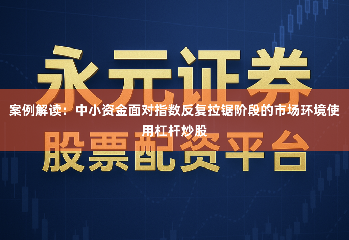 案例解读：中小资金面对指数反复拉锯阶段的市场环境使用杠杆炒股