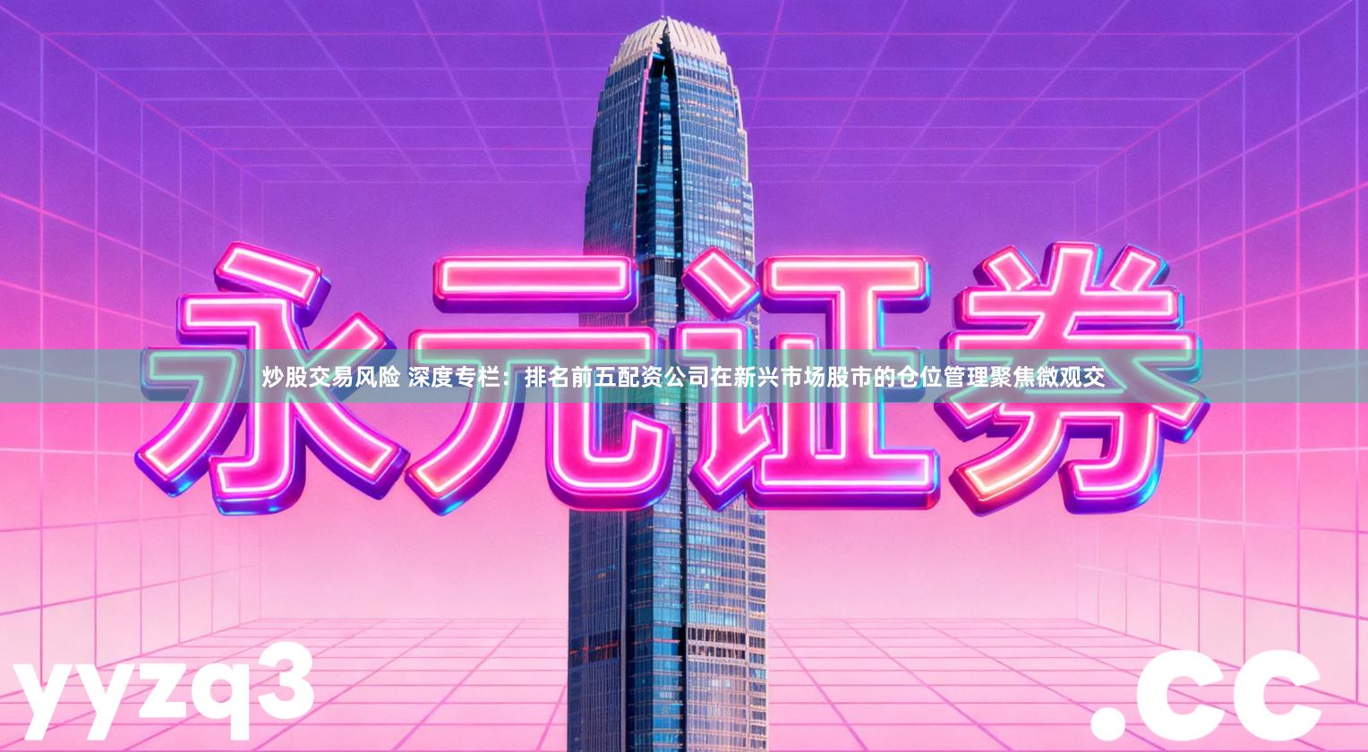 炒股交易风险 深度专栏：排名前五配资公司在新兴市场股市的仓位管理聚焦微观交