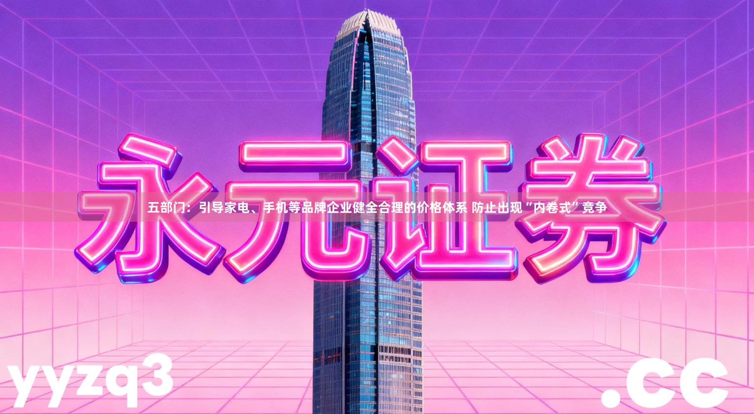 五部门：引导家电、手机等品牌企业健全合理的价格体系 防止出现“内卷式”竞争